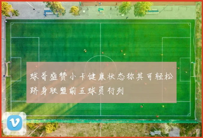 球哥盛赞小卡健康状态称其可轻松跻身联盟前五球员行列