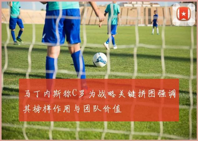 马丁内斯称C罗为战略关键拼图强调其榜样作用与团队价值