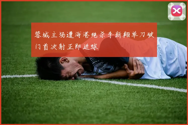 蓉城主场遭海港绝杀李新翔单刀破门首次射正即进球