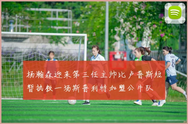 杨瀚森迎来第三任主帅比卢普斯短暂执教一场斯普利特加盟公牛队
