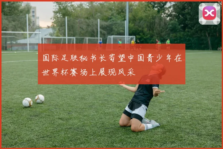 国际足联秘书长寄望中国青少年在世界杯赛场上展现风采