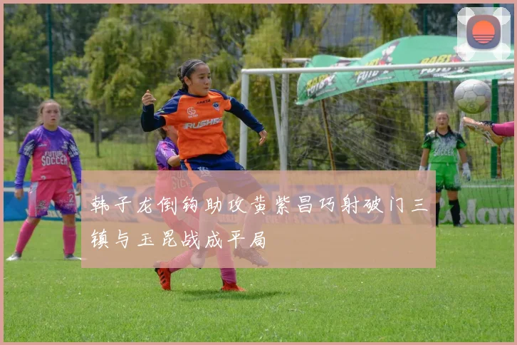 韩子龙倒钩助攻黄紫昌巧射破门三镇与玉昆战成平局