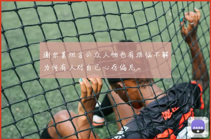 谢尔基坦言公众人物也有烦恼不解为何有人对自己心存偏见