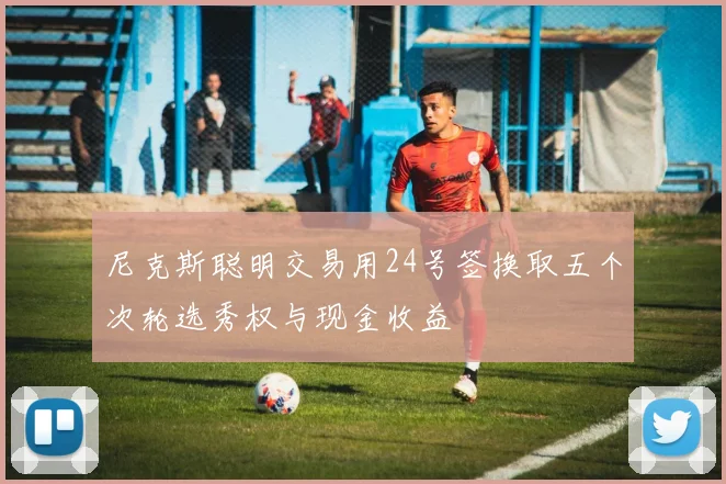 尼克斯聪明交易用24号签换取五个次轮选秀权与现金收益
