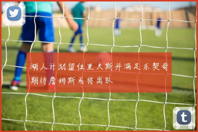 湖人计划留住里夫斯并满足东契奇期待詹姆斯或将离队