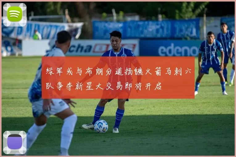 绿军或与布朗分道扬镳火箭马刺六队争夺新星大交易即将开启