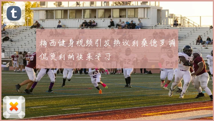梅西健身视频引发热议利桑德罗调侃莫利纳快来学习
