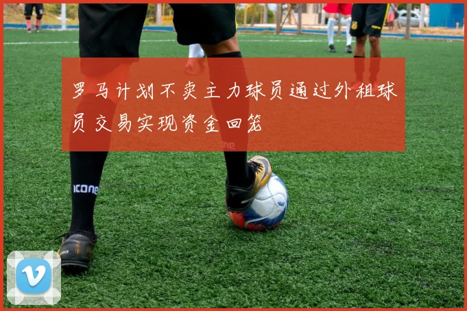 罗马计划不卖主力球员通过外租球员交易实现资金回笼