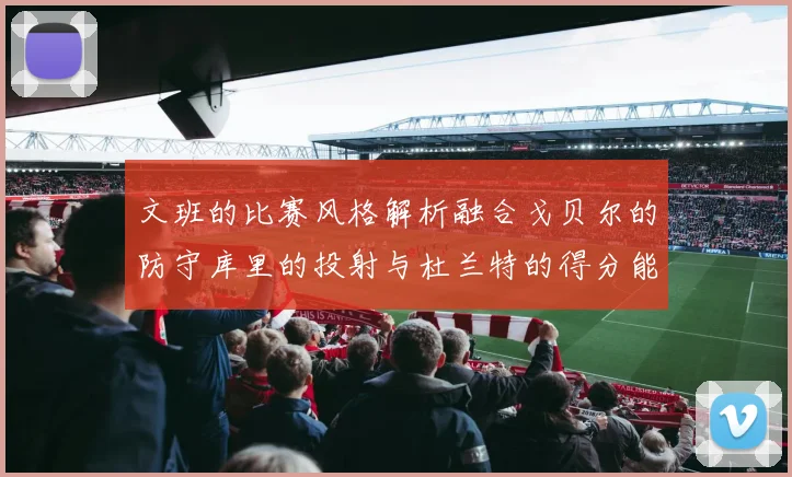 文班的比赛风格解析融合戈贝尔的防守库里的投射与杜兰特的得分能力