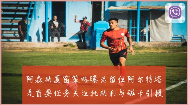 阿森纳夏窗策略曝光留住阿尔特塔是首要任务关注托纳利与磁卡引援动态