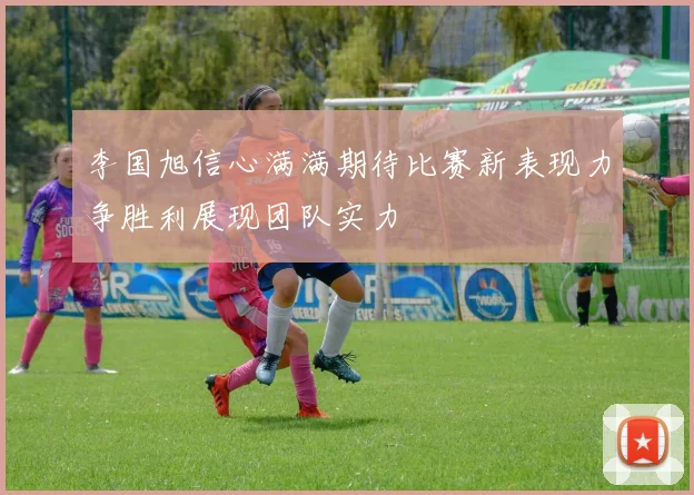 李国旭信心满满期待比赛新表现力争胜利展现团队实力