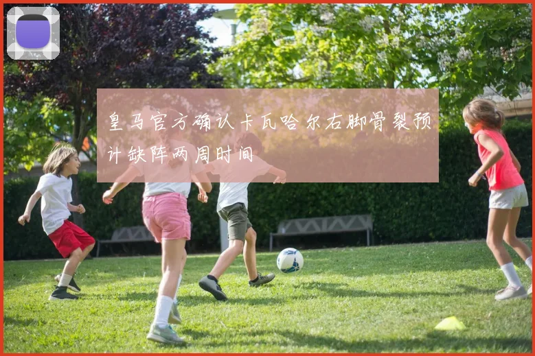 皇马官方确认卡瓦哈尔右脚骨裂预计缺阵两周时间