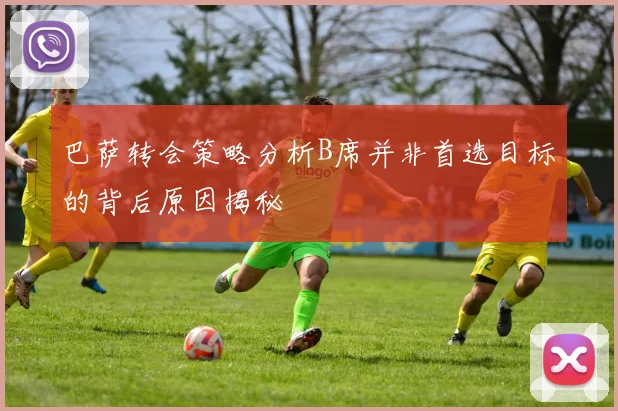 巴萨转会策略分析B席并非首选目标的背后原因揭秘