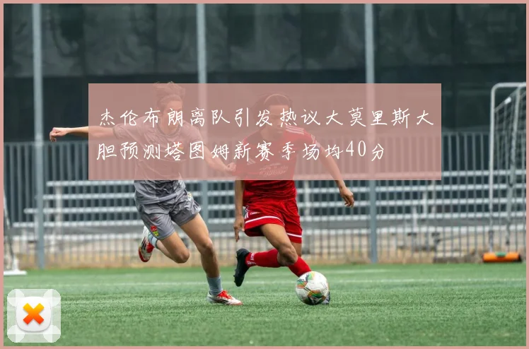 杰伦布朗离队引发热议大莫里斯大胆预测塔图姆新赛季场均40分