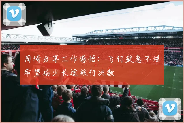 周琦分享工作感悟：飞行疲惫不堪希望减少长途旅行次数