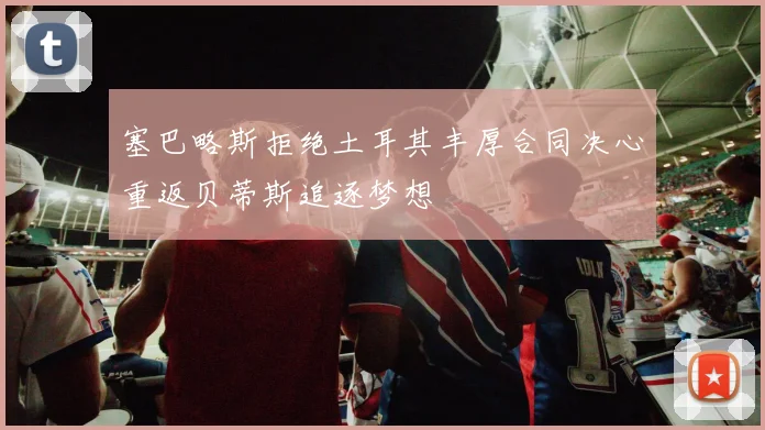 塞巴略斯拒绝土耳其丰厚合同决心重返贝蒂斯追逐梦想