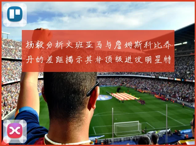 杨毅分析文班亚马与詹姆斯科比乔丹的差距揭示其非顶级进攻明星特质