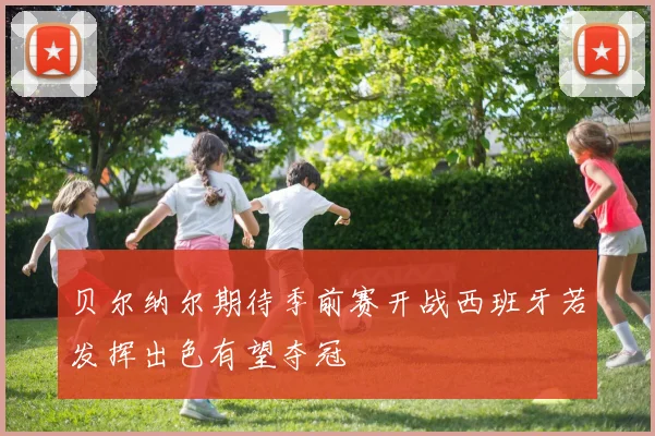 贝尔纳尔期待季前赛开战西班牙若发挥出色有望夺冠