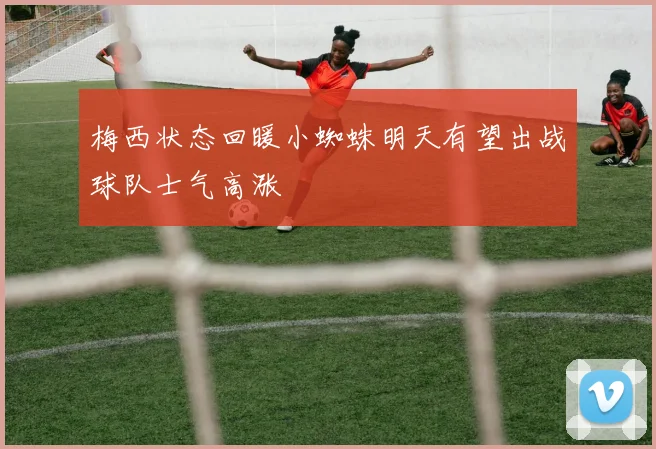 梅西状态回暖小蜘蛛明天有望出战球队士气高涨