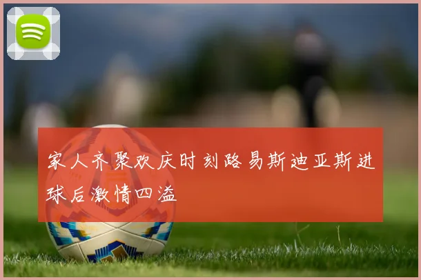 家人齐聚欢庆时刻路易斯迪亚斯进球后激情四溢
