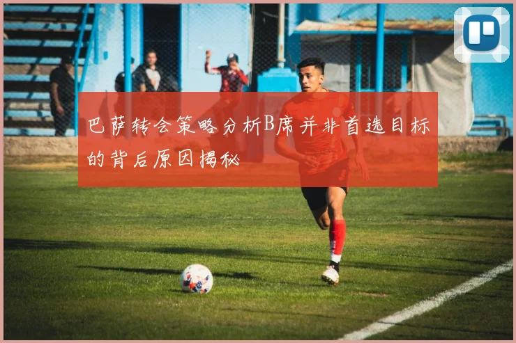 巴萨转会策略分析B席并非首选目标的背后原因揭秘