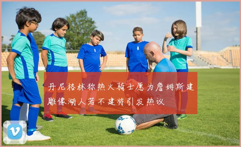 丹尼格林称热火骑士愿为詹姆斯建雕像湖人若不建将引发热议