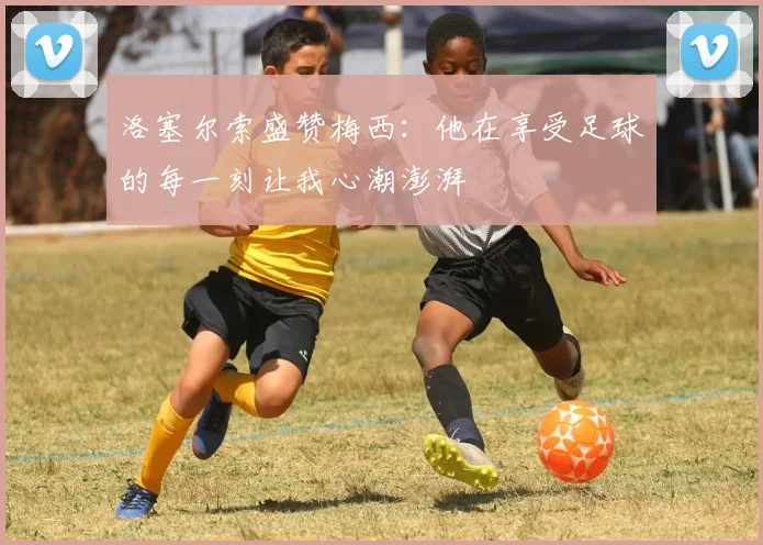 洛塞尔索盛赞梅西：他在享受足球的每一刻让我心潮澎湃